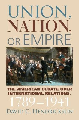 Union, Nation, or Empire: The American Debate Over International Relations, 1789-1941 by Hendrickson, David C.