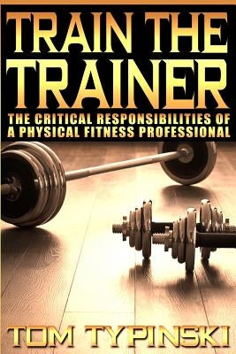 Train The Trainer: What Personal Trainers Must Know To Succeed As A Physical Fitness Expert by Typinski, Tom J.