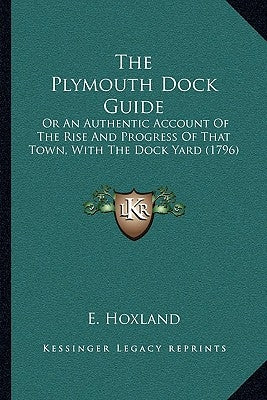 The Plymouth Dock Guide: Or An Authentic Account Of The Rise And Progress Of That Town, With The Dock Yard (1796) by E. Hoxland