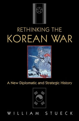 Rethinking the Korean War: A New Diplomatic and Strategic History by Stueck, William