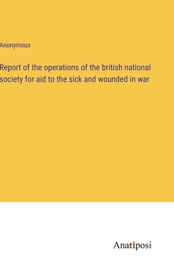 Report of the operations of the british national society for aid to the sick and wounded in war by Anonymous