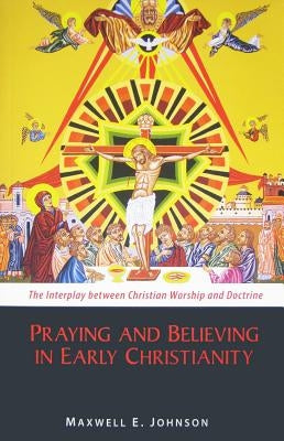 Praying and Believing in Early Christianity: The Interplay Between Christian Worship and Doctrine by Johnson, Maxwell E.