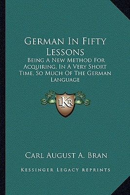 German in Fifty Lessons: Being a New Method for Acquiring, in a Very Short Time, So Much of the German Language by Bran, Carl August a.
