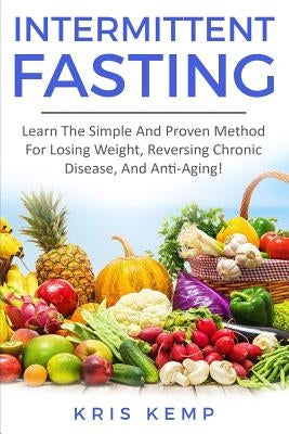 Intermittent Fasting: Learn The Simple And Proven Method For Losing Weight, Reversing Chronic Disease, And Anti-Aging! by Kemp, Kris