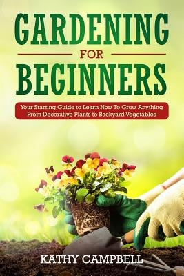 Gardening for Beginners: Your Starting Guide to Learn How To Grow Anything From Decorative Plants to Backyard Vegetables by Campbell, Kathy