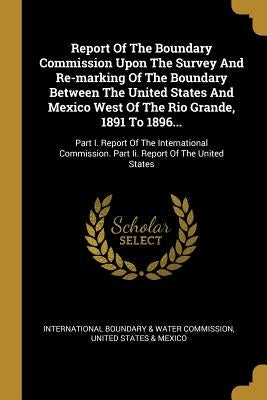 Report Of The Boundary Commission Upon The Survey And Re-marking Of The Boundary Between The United States And Mexico West Of The Rio Grande, 1891 To by International Boundary &. Water Commissi
