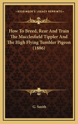 How To Breed, Rear And Train The Macclesfield Tippler And The High Flying Tumbler Pigeon (1886) by Smith, G.