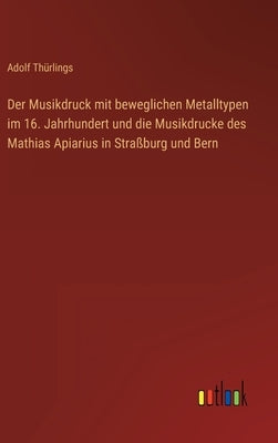 Der Musikdruck mit beweglichen Metalltypen im 16. Jahrhundert und die Musikdrucke des Mathias Apiarius in Straßburg und Bern by Thürlings, Adolf
