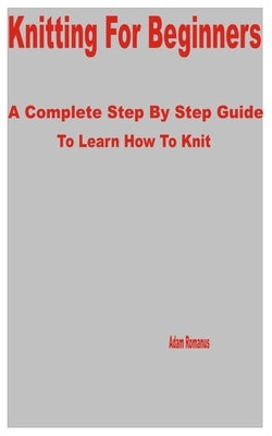 Knitting for Beginners: A Complete Step by Step Guide to Learn How to Knit by Romanus, Adam