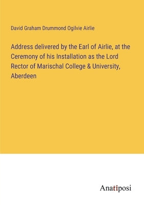 Address delivered by the Earl of Airlie, at the Ceremony of his Installation as the Lord Rector of Marischal College & University, Aberdeen by Airlie, David Graham Drummond Ogilvie
