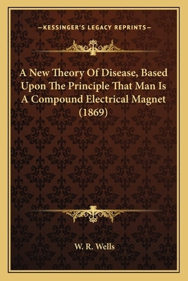A New Theory Of Disease, Based Upon The Principle That Man Is A Compound Electrical Magnet (1869) by Wells, W. R.