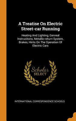 A Treatise On Electric Street-car Running: Heating And Lighting, Genreal Instrucitons, Metallic-return System, Brakes, Hints On The Operation Of Elect by Schools, International Correspondence