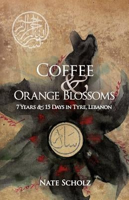 Coffee & Orange Blossoms: 7 Years & 15 Days in Tyre, Lebanon by Scholz, Nate