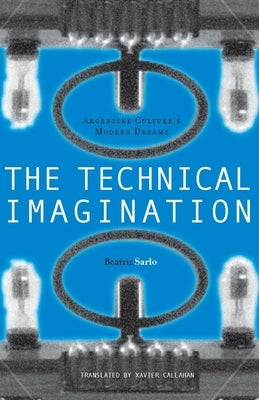 The Technical Imagination: Argentine Culture's Modern Dreams by Sarlo, Beatriz