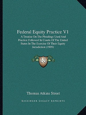 Federal Equity Practice V1: A Treatise on the Pleadings Used and Practice Followed in Courts of the United States in the Exercise of Their Equity by Street, Thomas Atkins