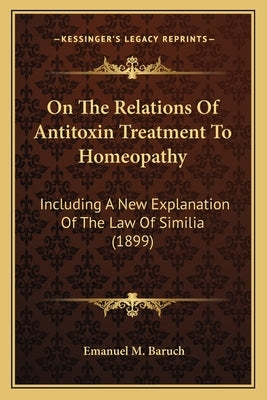 On The Relations Of Antitoxin Treatment To Homeopathy: Including A New Explanation Of The Law Of Similia (1899) by Baruch, Emanuel M.