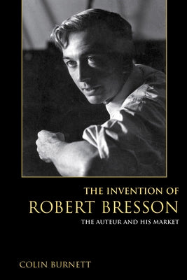 The Invention of Robert Bresson: The Auteur and His Market by Burnett, Colin