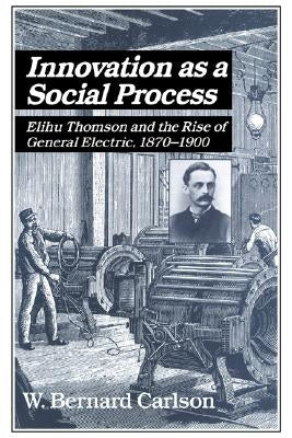 Innovation as a Social Process: Elihu Thomson and the Rise of General Electric by Carlson, W. Bernard