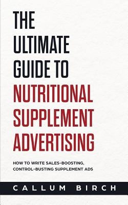The Ultimate Guide To Nutritional Supplement Advertising: How To Write Sales-Boosting, Control-Busting Supplement Ads by Birch, Callum