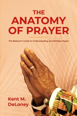 The Anatomy of Prayer: The Believer's Guide to Understanding and Utilizing Prayer by Deloney, Kent M.