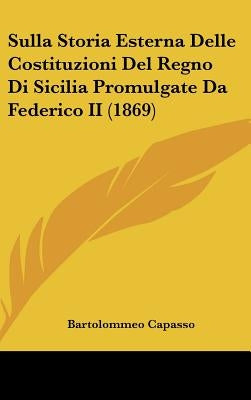 Sulla Storia Esterna Delle Costituzioni Del Regno Di Sicilia Promulgate Da Federico II (1869) by Capasso, Bartolommeo