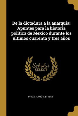 De la dictadura a la anarquia! Apuntes para la historia politica de Mexico durante los ultimos cuarenta y tres años by Prida, Ramón