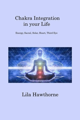 Chakra Integration in your Life: Energy, Sacral, Solar, Heart, Third Eye by Hawthorne, Lila