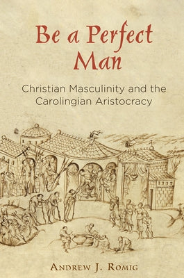 Be a Perfect Man: Christian Masculinity and the Carolingian Aristocracy by Romig, Andrew J.