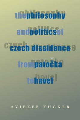 The Philosophy and Politics of Czech Dissidence from Patocka to Havel by Tucker, Aviezer