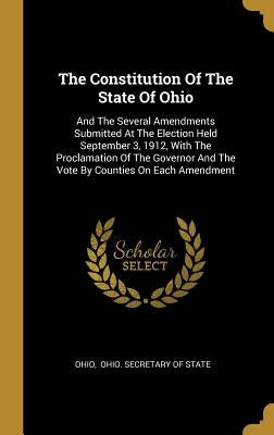 The Constitution Of The State Of Ohio: And The Several Amendments Submitted At The Election Held September 3, 1912, With The Proclamation Of The Gover by Ohio