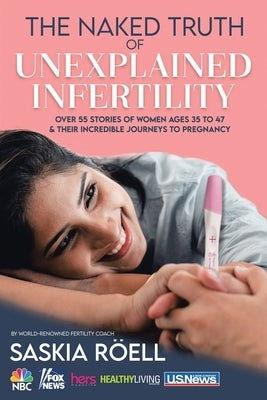 The Naked Truth of Unexplained Infertility: Over 55 Stories of Women Ages 35 to 47 & Their Incredible Journeys to Pregnancy by Röell, Saskia