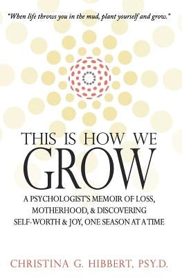 This Is How We Grow: A Psychologist's Memoir of Loss, Motherhood, & Discovering Self-Worth & Joy, One Season at a Time by Hibbert Psy D., Christina G.