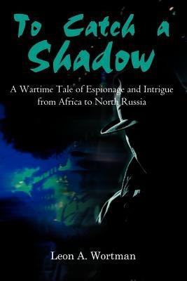 To Catch a Shadow: A Wartime Tale of Espionage and Intrigue from Africa to North Russia by Wortman, Leon A.