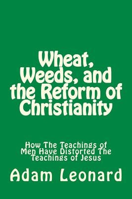 Wheat, Weeds, and the Reform of Christianity: How The Teachings of Men Have Distorted The Teachings of Jesus by Leonard, Adam