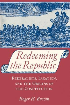 Redeeming the Republic: Federalists, Taxation, and the Origins of the Constitution by Brown, Roger H.