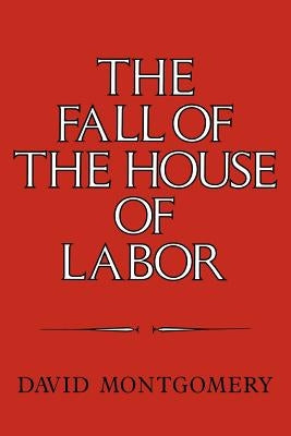 The Fall of the House of Labor: The Workplace, the State, and American Labor Activism, 1865 1925 by Montgomery, David