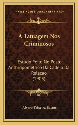A Tatuagem Nos Criminosos: Estudo Feito No Posto Anthropometrico Da Cadeia Da Relacao (1903) by Bastos, Alvaro Teixeira