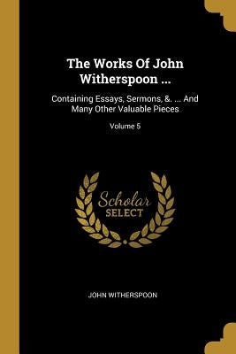 The Works Of John Witherspoon ...: Containing Essays, Sermons, &. ... And Many Other Valuable Pieces; Volume 5 by Witherspoon, John