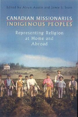 Canadian Missionaries, Indigenous Peoples: Representing Religion at Home and Abroad by Austin, Alvyn