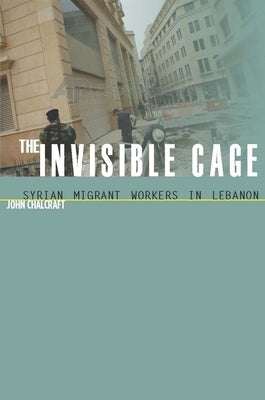 The Invisible Cage: Syrian Migrant Workers in Lebanon by Chalcraft, John