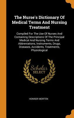 The Nurse's Dictionary Of Medical Terms And Nursing Treatment: Compiled For The Use Of Nurses And Containing Descriptions Of The Principal Medical And by Morten, Honnor