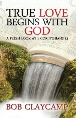 True Love Begins with God: A Fresh Look at 1 Corinthians 13 by Claycamp, Bob