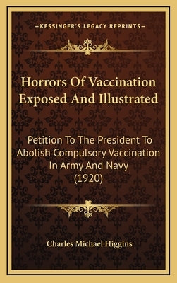 Horrors of Vaccination Exposed and Illustrated: Petition to the President to Abolish Compulsory Vaccination in Army and Navy (1920) by Higgins, Charles Michael