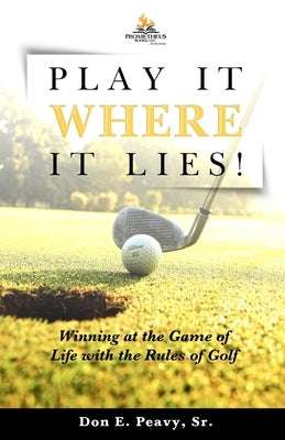 Play It Where it Lies!: Winning at the Game of Life with the Rules of Golf by Peavy, Don E.