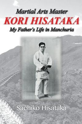 Martial Arts Master Kori Hisataka: My Father's life in Manchuria by Uebayashi, Hidemi