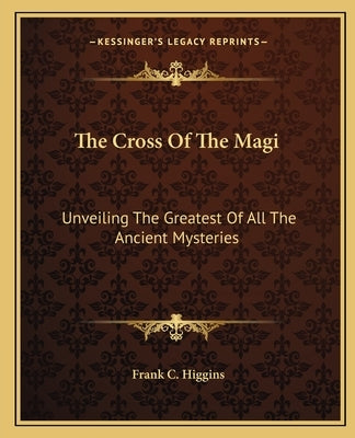 The Cross of the Magi: Unveiling the Greatest of All the Ancient Mysteries by Higgins, Frank C.