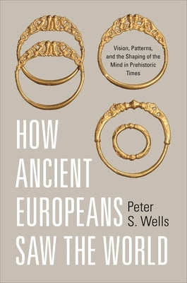 How Ancient Europeans Saw the World: Vision, Patterns, and the Shaping of the Mind in Prehistoric Times by Wells, Peter S.