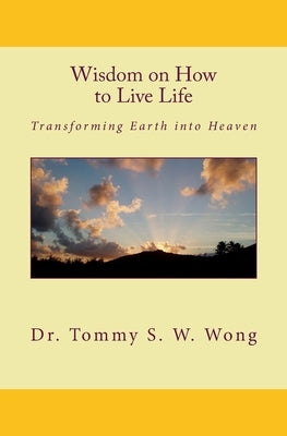 Wisdom on How to Live Life: Transforming Earth into Heaven by Wong, Tommy S. W.