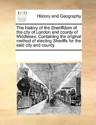 The History of the Sheriffdom of the City of London and County of Middlesex. Containing the Original Method of Electing Sheriffs for the Said City and by Multiple Contributors