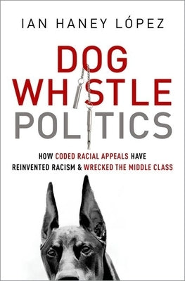 Dog Whistle Politics: How Coded Racial Appeals Have Reinvented Racism and Wrecked the Middle Class by Haney López, Ian